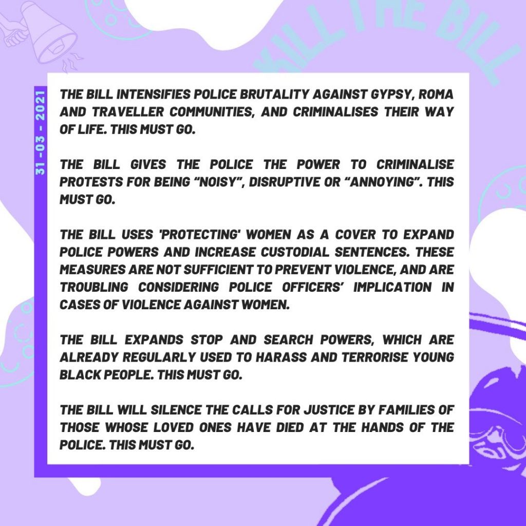 Black text on a white and purple background dated 31st May 2021: The Bill intensifies police brutality against Gypsy, Roma and Traveller communities, and criminalises their way of life. This must go.
The Bill gives the police the power to criminalise protests for being 'noisy' disruptive or 'annoying'. This must go.
The Bill uses 'protecting women as a cover to expand police powers and increase custodial sentences. These are troubling considering police officers' implication in cases of violence against women.
The Bill expands Stop & Search powers, which are already regularly used to harass and terrorise young black people. This must go.
The bill will silence the calls for justice by families of those whose loves ones have died at the hands of the police. This must go.